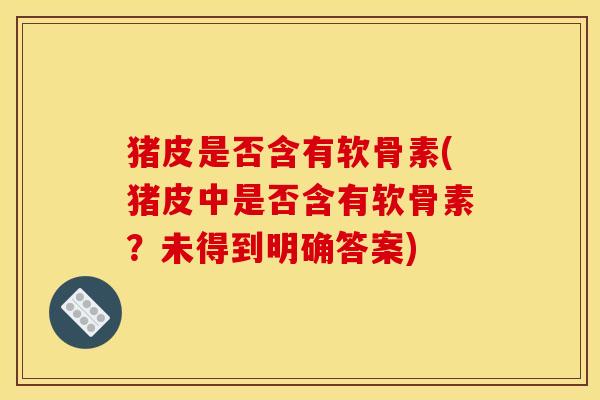 猪皮是否含有软骨素(猪皮中是否含有软骨素？未得到明确答案)