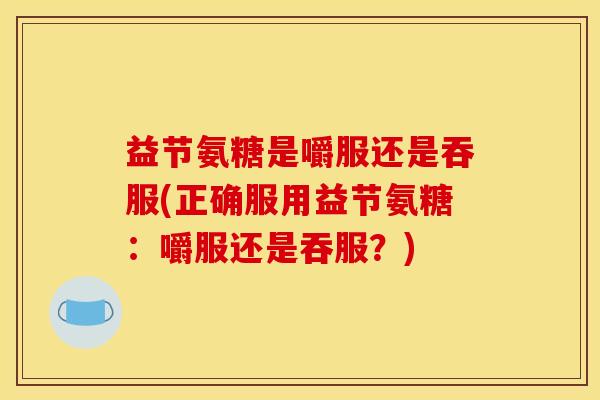 益节氨糖是嚼服还是吞服(正确服用益节氨糖：嚼服还是吞服？)