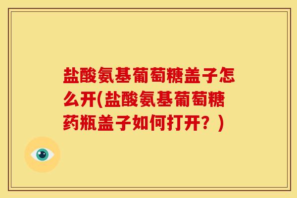 盐酸氨基葡萄糖盖子怎么开(盐酸氨基葡萄糖药瓶盖子如何打开？)