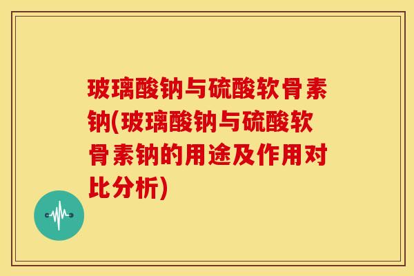 玻璃酸钠与硫酸软骨素钠(玻璃酸钠与硫酸软骨素钠的用途及作用对比分析)