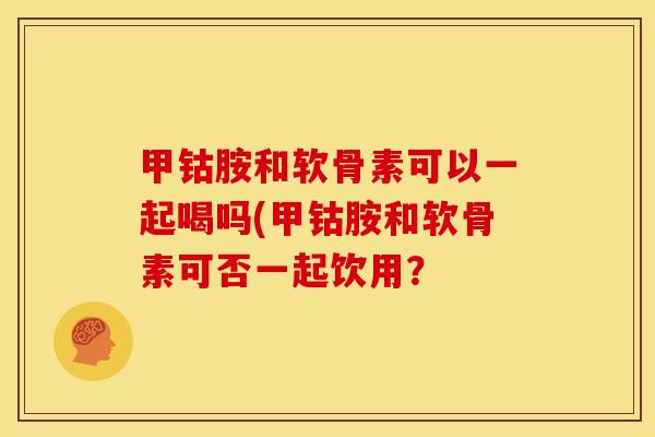 甲钴胺和软骨素可以一起喝吗(甲钴胺和软骨素可否一起饮用？