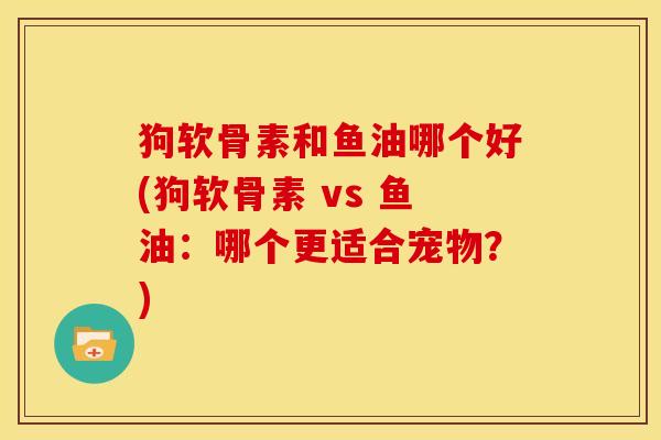狗软骨素和鱼油哪个好(狗软骨素 vs 鱼油:哪个更适合宠物?) 狗软骨素和鱼油哪个好(狗软骨素 vs 鱼油:哪个更适合宠物?)
