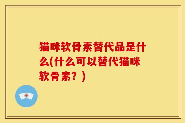 猫咪软骨素替代品是什么(什么可以替代猫咪软骨素？)