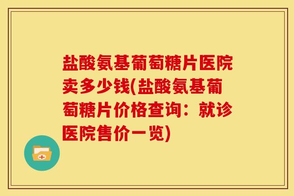盐酸氨基葡萄糖片医院卖多少钱(盐酸氨基葡萄糖片价格查询：就诊医院售价一览)