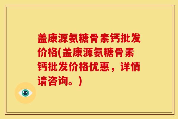 盖康源氨糖骨素钙批发价格(盖康源氨糖骨素钙批发价格优惠，详情请咨询。)