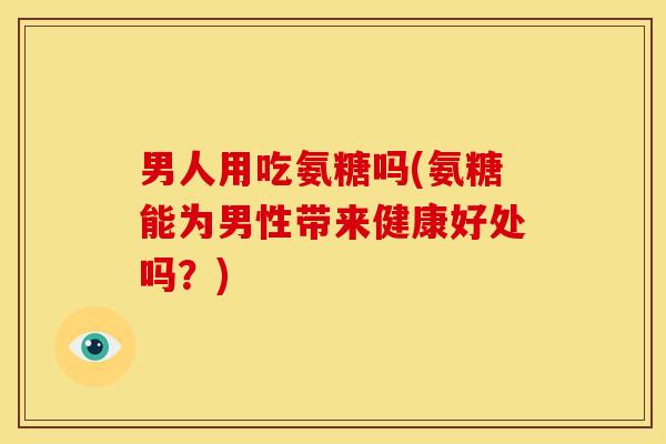 男人用吃氨糖吗(氨糖能为男性带来健康好处吗？)
