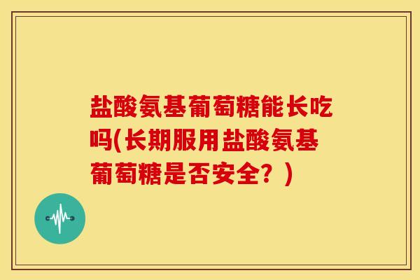 盐酸氨基葡萄糖能长吃吗(长期服用盐酸氨基葡萄糖是否安全？)