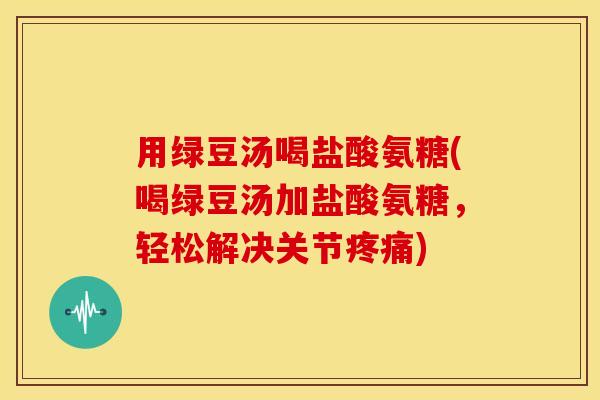 用绿豆汤喝盐酸氨糖(喝绿豆汤加盐酸氨糖，轻松解决关节疼痛)
