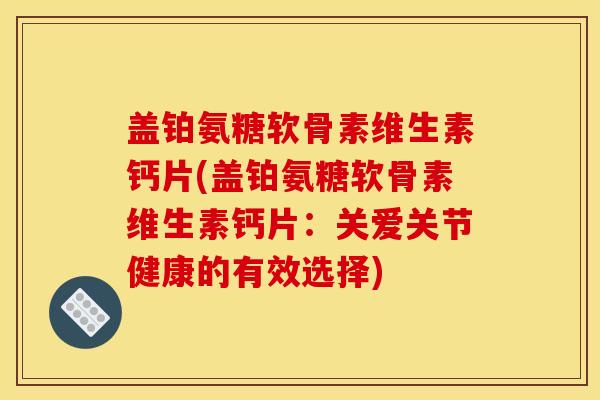 盖铂氨糖软骨素维生素钙片(盖铂氨糖软骨素维生素钙片:关爱关节健康的有效选择) 盖铂氨糖软骨素维生素钙片(盖铂氨糖软骨素维生素钙片:关爱关节健康的有效选择)