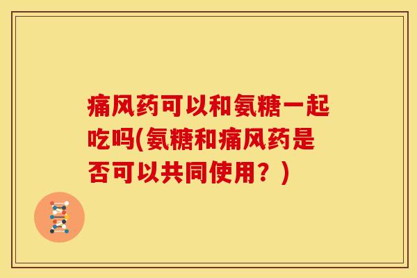 痛风药可以和氨糖一起吃吗(氨糖和痛风药是否可以共同使用？)