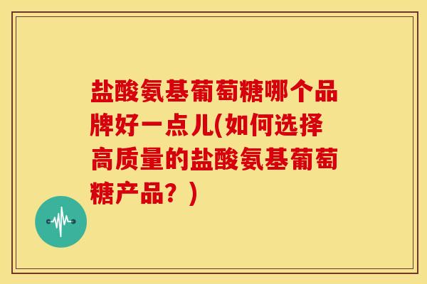 盐酸氨基葡萄糖哪个品牌好一点儿(如何选择高质量的盐酸氨基葡萄糖产品？)