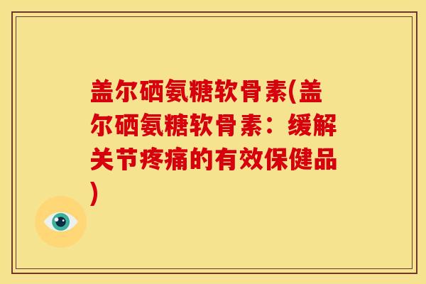 盖尔硒氨糖软骨素(盖尔硒氨糖软骨素：缓解关节疼痛的有效保健品)