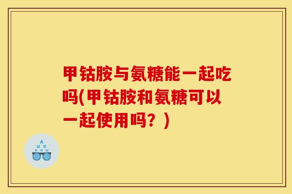 甲钴胺与氨糖能一起吃吗(甲钴胺和氨糖可以一起使用吗？)