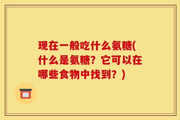现在一般吃什么氨糖(什么是氨糖？它可以在哪些食物中找到？)