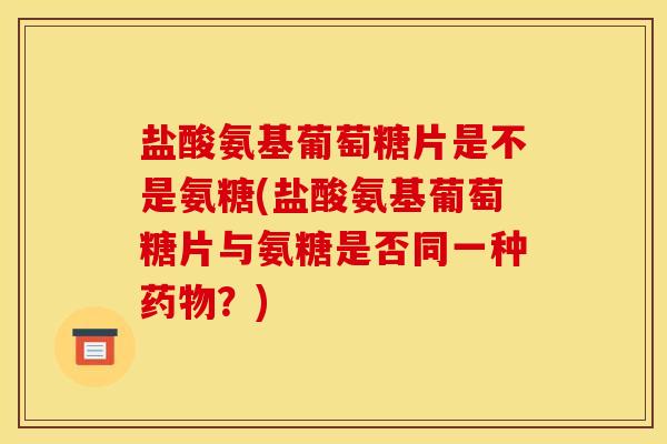 盐酸氨基葡萄糖片是不是氨糖(盐酸氨基葡萄糖片与氨糖是否同一种药物？)