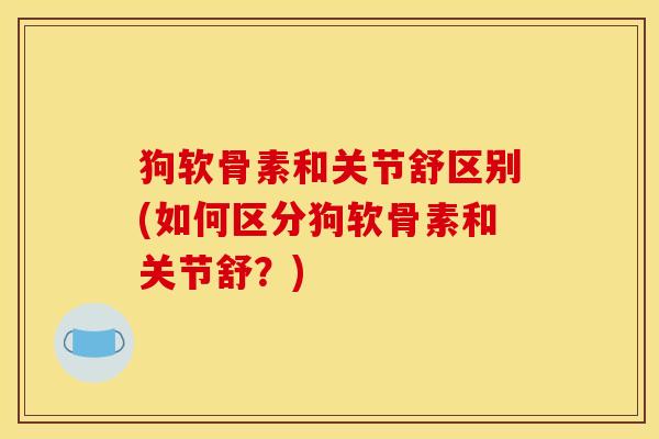 狗软骨素和关节舒区别(如何区分狗软骨素和关节舒？)