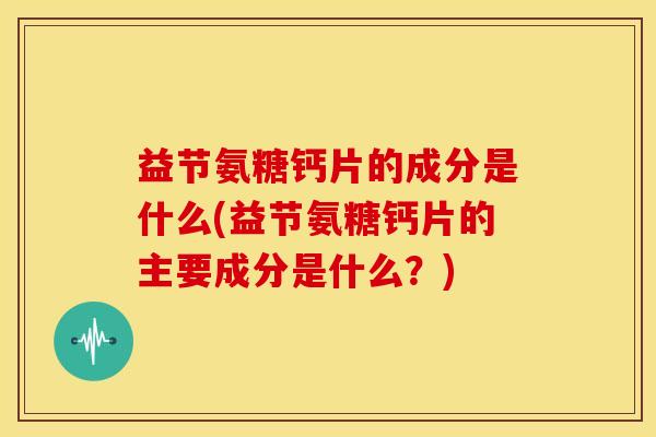 益节氨糖钙片的成分是什么(益节氨糖钙片的主要成分是什么？)