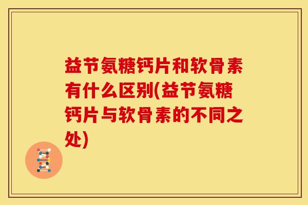 益节氨糖钙片和软骨素有什么区别(益节氨糖钙片与软骨素的不同之处)