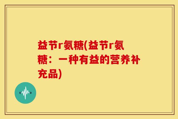 益节r氨糖(益节r氨糖：一种有益的营养补充品)
