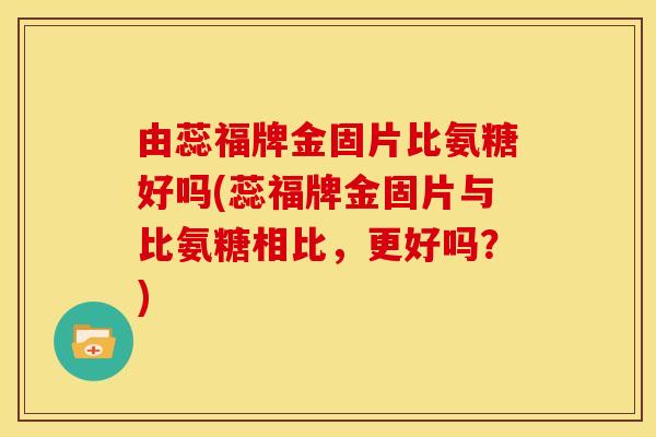 由蕊福牌金固片比氨糖好吗(蕊福牌金固片与比氨糖相比，更好吗？)