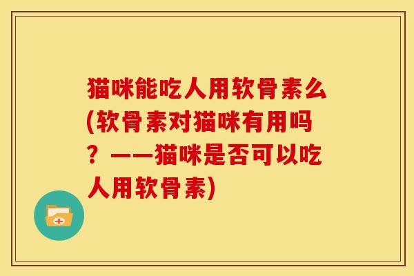 猫咪能吃人用软骨素么(软骨素对猫咪有用吗？——猫咪是否可以吃人用软骨素)