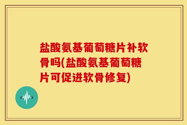 盐酸氨基葡萄糖片补软骨吗(盐酸氨基葡萄糖片可促进软骨修复) 盐酸氨基葡萄糖片补软骨吗(盐酸氨基葡萄糖片可促进软骨修复)