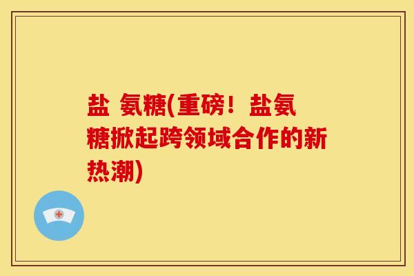 盐 氨糖(重磅！盐氨糖掀起跨领域合作的新热潮)