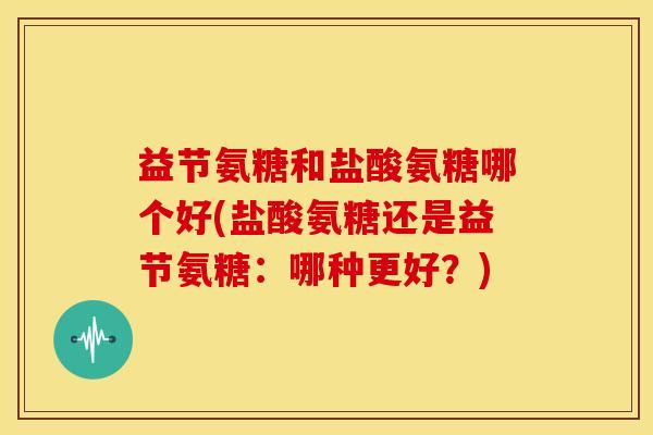 益节氨糖和盐酸氨糖哪个好(盐酸氨糖还是益节氨糖:哪种更好?) 益节氨糖和盐酸氨糖哪个好(盐酸氨糖还是益节氨糖:哪种更好?)