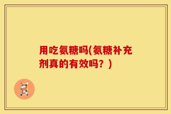 用吃氨糖吗(氨糖补充剂真的有效吗?) 用吃氨糖吗(氨糖补充剂真的有效吗?)