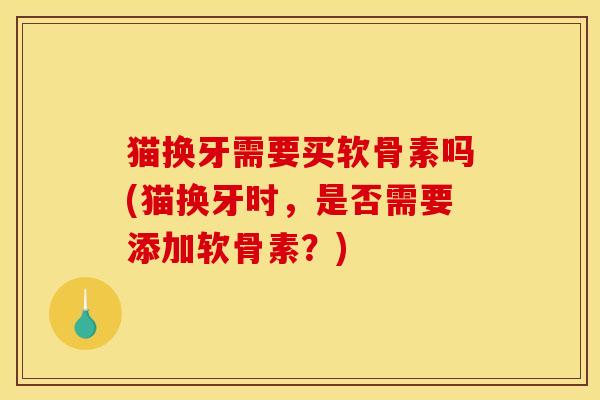 猫换牙需要买软骨素吗(猫换牙时,是否需要添加软骨素?) 猫换牙需要买软骨素吗(猫换牙时,是否需要添加软骨素?)