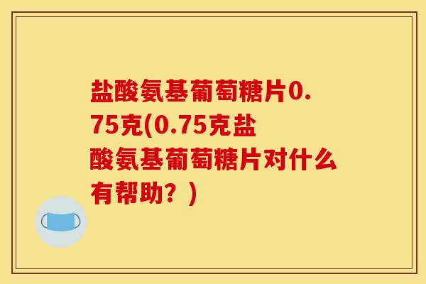 盐酸氨基葡萄糖片0.75克(0.75克盐酸氨基葡萄糖片对什么有帮助？)