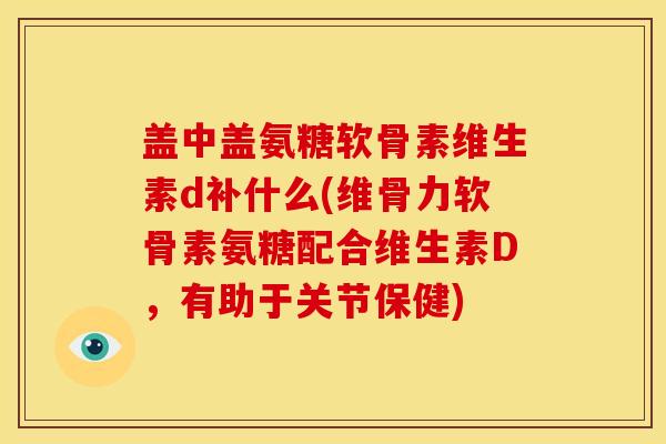 盖中盖氨糖软骨素维生素d补什么(维骨力软骨素氨糖配合维生素D，有助于关节保健)