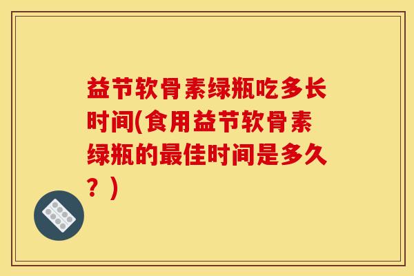益节软骨素绿瓶吃多长时间(食用益节软骨素绿瓶的最佳时间是多久？)