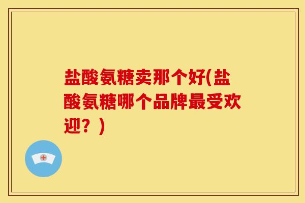 盐酸氨糖卖那个好(盐酸氨糖哪个品牌最受欢迎？)