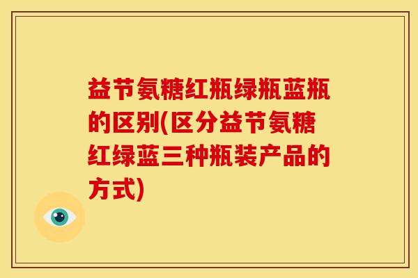 益节氨糖红瓶绿瓶蓝瓶的区别(区分益节氨糖红绿蓝三种瓶装产品的方式)