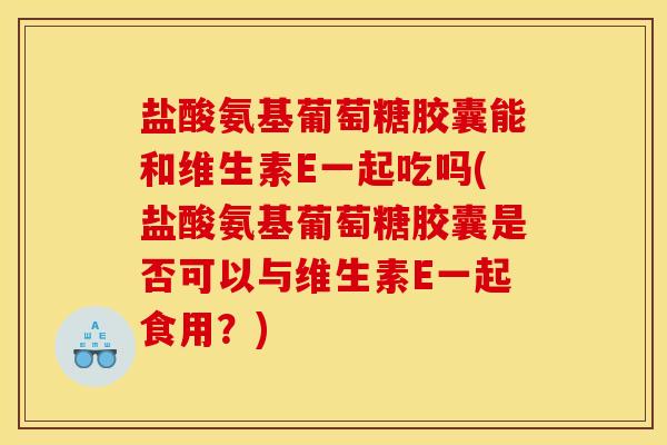 盐酸氨基葡萄糖胶囊能和维生素E一起吃吗(盐酸氨基葡萄糖胶囊是否可以与维生素E一起食用?) 盐酸氨基葡萄糖胶囊能和维生素E一起吃吗(盐酸氨基葡萄糖胶囊是否可以与维生素E一起食用?)