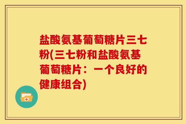 盐酸氨基葡萄糖片三七粉(三七粉和盐酸氨基葡萄糖片:一个良好的健康组合) 盐酸氨基葡萄糖片三七粉(三七粉和盐酸氨基葡萄糖片:一个良好的健康组合)