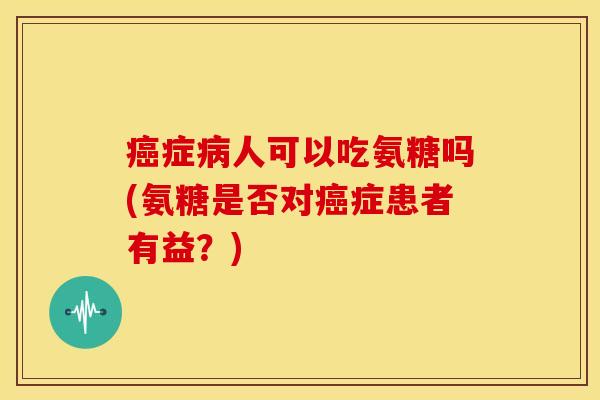 癌症病人可以吃氨糖吗(氨糖是否对癌症患者有益？)