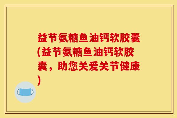 益节氨糖鱼油钙软胶囊(益节氨糖鱼油钙软胶囊，助您关爱关节健康)