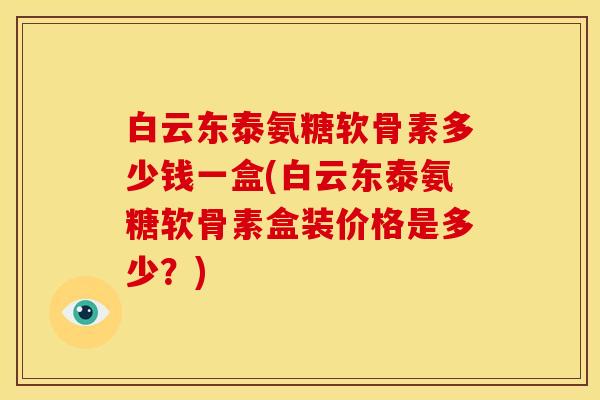 白云东泰氨糖软骨素多少钱一盒(白云东泰氨糖软骨素盒装价格是多少?) 白云东泰氨糖软骨素多少钱一盒(白云东泰氨糖软骨素盒装价格是多少?)