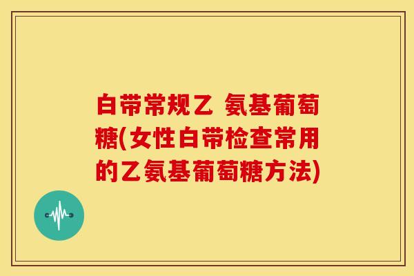 白带常规乙 氨基葡萄糖(女性白带检查常用的乙氨基葡萄糖方法)