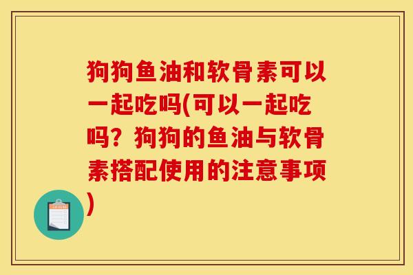 狗狗鱼油和软骨素可以一起吃吗(可以一起吃吗？狗狗的鱼油与软骨素搭配使用的注意事项)