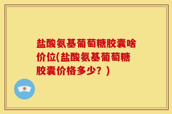 盐酸氨基葡萄糖胶囊啥价位(盐酸氨基葡萄糖胶囊价格多少？)