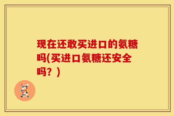 现在还敢买进口的氨糖吗(买进口氨糖还安全吗?) 现在还敢买进口的氨糖吗(买进口氨糖还安全吗?)