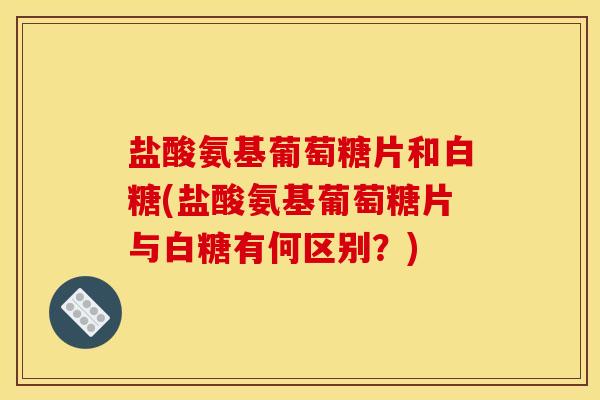 盐酸氨基葡萄糖片和白糖(盐酸氨基葡萄糖片与白糖有何区别？)
