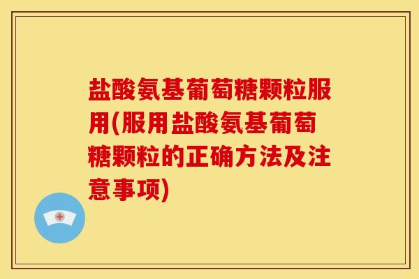 盐酸氨基葡萄糖颗粒服用(服用盐酸氨基葡萄糖颗粒的正确方法及注意事项)