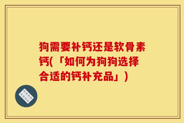 狗需要补钙还是软骨素钙(「如何为狗狗选择合适的钙补充品」)