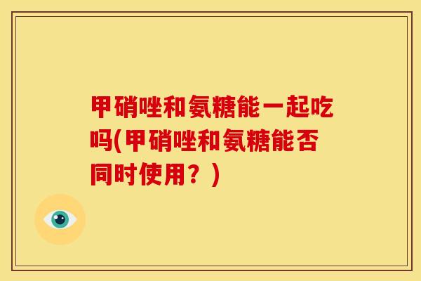 甲硝唑和氨糖能一起吃吗(甲硝唑和氨糖能否同时使用？)