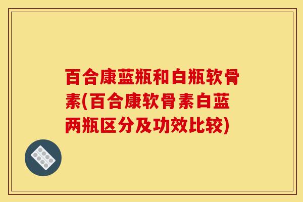 百合康蓝瓶和白瓶软骨素(百合康软骨素白蓝两瓶区分及功效比较)