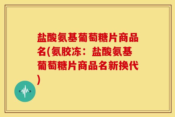 盐酸氨基葡萄糖片商品名(氨胶冻:盐酸氨基葡萄糖片商品名新换代) 盐酸氨基葡萄糖片商品名(氨胶冻:盐酸氨基葡萄糖片商品名新换代)